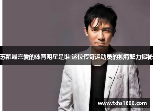 苏醒最喜爱的体育明星是谁 这位传奇运动员的独特魅力揭秘